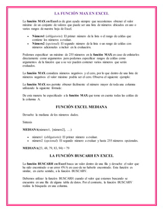 LA FUNCIÓN MAX EN EXCEL
La función MAX en Excel es de gran ayuda siempre que necesitemos obtener el valor
máximo de un conjunto de valores que puede ser una lista de números ubicados en uno o
varios rangos de nuestra hoja de Excel.
 Número1 (obligatorio): El primer número de la lista o el rango de celdas que
contiene los números a evaluar.
 Número2 (opcional): El segundo número de la lista o un rango de celdas con
números adicionales a incluir en la evaluación.
Podemos especificar un máximo de 255 números en la función MAX en caso de enlistarlos
directamente como argumentos pero podemos especificar rangos de celdas como
argumentos de la función que a su vez pueden contener varios números que serán
evaluados.
La función MAX considera números negativos y el cero, por lo que dentro de una lista de
números negativos el valor máximo podría ser el cero. Observa el siguiente ejemplo:
La función MAX nos permite obtener fácilmente el número mayor de toda una columna
utilizando la siguiente fórmula:
De esta manera he especificado a la función MAX que tome en cuenta todas las celdas de
la columna A.
FUNCIÓN EXCEL MEDIANA
Devuelve la mediana de los números dados.
Sintaxis
MEDIANA(número1, [número2], …)
 número1 (obligatorio): El primer número a evaluar.
 número2 (opcional): El segundo número a evaluar y hasta 255 números opcionales.
MEDIANA(23, 48, 79, 83, 94) = 79
LA FUNCIÓN BUSCARH EN EXCEL
La función BUSCARH en Excel busca un valor dentro de una fila y devuelve el valor que
ha sido encontrado o un error #N/A en caso de no haberlo encontrado. Esta función es
similar, en cierto sentido, a la función BUSCARV.
Debemos utilizar la función BUSCARH cuando el valor que estamos buscando se
encuentra en una fila de alguna tabla de datos. Por el contrario, la función BUSCARV
realiza la búsqueda en una columna.
 