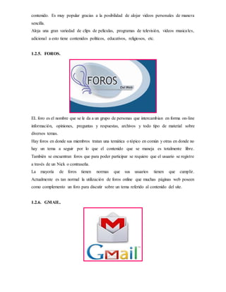 contenido. Es muy popular gracias a la posibilidad de alojar videos personales de manera
sencilla.
Aloja una gran variedad de clips de películas, programas de televisión, videos musicales,
adicional a esto tiene contenidos políticos, educativos, religiosos, etc.
1.2.5. FOROS.
EL foro es el nombre que se le da a un grupo de personas que intercambian en forma on-line
información, opiniones, preguntas y respuestas, archivos y todo tipo de material sobre
diversos temas.
Hay foros en donde sus miembros tratan una temática o tópico en común y otras en donde no
hay un tema a seguir por lo que el contenido que se maneja es totalmente libre.
También se encuentran foros que para poder participar se requiere que el usuario se registre
a través de un Nick o contraseña.
La mayoría de foros tienen normas que sus usuarios tienen que cumplir.
Actualmente es tan normal la utilización de foros online que muchas páginas web poseen
como complemento un foro para discutir sobre un tema referido al contenido del site.
1.2.6. GMAIL.
 