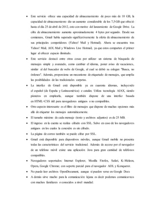  Este servicio ofrece una capacidad de almacenamiento de poco más de 10 GB, la
capacidad de almacenamiento dio un aumento considerable de los 7,5 GB que ofreció
hasta el día 25 de abril de 2012, esto con motivo del lanzamiento de Google Drive. La
cifra de almacenamiento aumenta aproximadamente 4 bytes por segundo. Desde sus
comienzos, Gmail había superado significativamente la oferta de almacenamiento de
sus principales competidores (Yahoo! Mail y Hotmail). Ahora se encuentra tras
Yahoo! Mail, AOL Mail y Windows Live Hotmail, ya que estos comparten el primer
lugar al ofrecer espacio ilimitado.
 Este servicio destacó entre otras cosas por utilizar un sistema de búsqueda de
mensajes simple y avanzado, como cambiar el idioma, poner aviso de vacaciones,
similar al del buscador de webs de Google, al cual se debió su eslogan "Busca, no
órdenes". Además, proporciona un mecanismo de etiquetado de mensajes, que amplía
las posibilidades de las tradicionales carpetas.
 La interfaz de Gmail está disponible ya en cuarenta idiomas, incluyendo
el español (de España y Latinoamérica) e catalán. Utiliza tecnología AJAX, siendo
pioneros en emplearla, aunque también dispone de una interfaz basada
en HTML+CSS útil para navegadores antiguos o no compatibles.
 Otro aspecto interesante es el filtro de mensajes que dispone de muchas opciones más
allá de etiquetar los mensajes automáticamente.
 El tamaño máximo de cada mensaje (texto y archivos adjuntos) es de 25 MB.
 El ingreso en la cuenta se realiza cifrado con SSL. Salvo en caso de los navegadores
antiguos en los cuales la conexión es sin cifrado.
 La página de correo también se puede cifrar por SSL.
 Gmail está disponible para dispositivos móviles, aunque Gmail mobile no presenta
todas las características del servicio tradicional. Además de acceso por el navegador
de un teléfono móvil existe una aplicación Java para gran cantidad de teléfonos
compatibles.
 Navegadores soportados: Internet Explorer, Mozilla Firefox, Safari, K-Meleon,
Opera, Google Chrome; con soporte parcial para el navegador AOL y Konqueror.
 No puede leer archivos OpenDocument, aunque sí pueden verse en Google Docs
 A demás sirve mucho para la comunicación lejana es decir podemos comunicarnos
con muchos familiares o conocidos a nivel mundial.
 