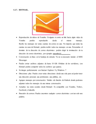 1.2.7. HOTMAIL.
 Reproducción de videos de Youtube: Si alguien te envía un link hacia algún video de
Youtube podrás reproducirlo desde el mismo mensaje.
Recibe los mensajes de varias cuentas de correo en una: No importa que todas las
cuentas no sean de Hotmail, podrás recibir todos tus mensajes en una. Personaliza el
dominio de tu dirección de correo electrónico: podrás elegir la terminación de tu
dirección de correo electrónico, por ejemplo tunombre@_______.__
 Conversación en línea en la bandeja de entrada: Ya no es necesario instalar el MSN
Messenger.
 Puedes enviar archivos adjuntos de hasta 10 GB: Olvídate de los servidores, con
Hotmail podrás compartir todos los archivos que quieras.
 Se integra perfectamente con Internet Explorer 9 y Windows 7
 Direcciones plus: Puedes crear varias direcciones desde una sola para así poder tener
una dirección personal, una profesional, una pública, etc.
 Agrupar mensajes por conversación: Similar a la función de Outlook donde podemos
adjuntar todos los mensajes de una misma conversación.
 Actualiza tus redes sociales desde Hotmail: Es compatible con Youtube, Twitter,
Facebook y Linkedln.
 Buscador de correos: Puedes encontrar cualquier correo electrónico con tan solo una
palabra.
 