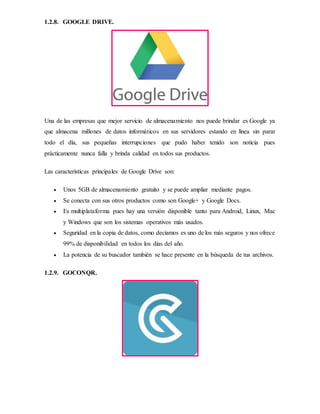 1.2.8. GOOGLE DRIVE.
Una de las empresas que mejor servicio de almacenamiento nos puede brindar es Google ya
que almacena millones de datos informáticos en sus servidores estando en línea sin parar
todo el día, sus pequeñas interrupciones que pudo haber tenido son noticia pues
prácticamente nunca falla y brinda calidad en todos sus productos.
Las características principales de Google Drive son:
 Unos 5GB de almacenamiento gratuito y se puede ampliar mediante pagos.
 Se conecta con sus otros productos como son Google+ y Google Docs.
 Es multiplataforma pues hay una versión disponible tanto para Android, Linux, Mac
y Windows que son los sistemas operativos más usados.
 Seguridad en la copia de datos, como decíamos es uno de los más seguros y nos ofrece
99% de disponibilidad en todos los días del año.
 La potencia de su buscador también se hace presente en la búsqueda de tus archivos.
1.2.9. GOCONQR.
 
