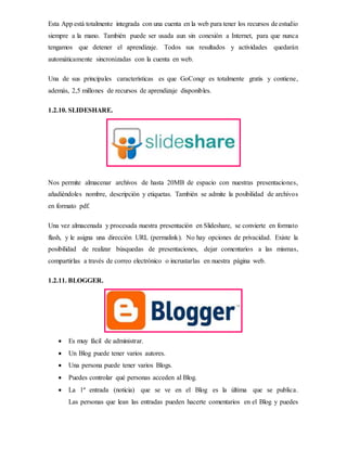 Esta App está totalmente integrada con una cuenta en la web para tener los recursos de estudio
siempre a la mano. También puede ser usada aun sin conexión a Internet, para que nunca
tengamos que detener el aprendizaje. Todos sus resultados y actividades quedarán
automáticamente sincronizadas con la cuenta en web.
Una de sus principales características es que GoConqr es totalmente gratis y contiene,
además, 2,5 millones de recursos de aprendizaje disponibles.
1.2.10. SLIDESHARE.
Nos permite almacenar archivos de hasta 20MB de espacio con nuestras presentaciones,
añadiéndoles nombre, descripción y etiquetas. También se admite la posibilidad de archivos
en formato pdf.
Una vez almacenada y procesada nuestra presentación en Slideshare, se convierte en formato
flash, y le asigna una dirección URL (permalink). No hay opciones de privacidad. Existe la
posibilidad de realizar búsquedas de presentaciones, dejar comentarios a las mismas,
compartirlas a través de correo electrónico o incrustarlas en nuestra página web.
1.2.11. BLOGGER.
 Es muy fácil de administrar.
 Un Blog puede tener varios autores.
 Una persona puede tener varios Blogs.
 Puedes controlar qué personas acceden al Blog.
 La 1ª entrada (noticia) que se ve en el Blog es la última que se publica.
Las personas que lean las entradas pueden hacerte comentarios en el Blog y puedes
 