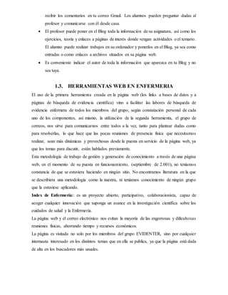 recibir los comentarios en tu correo Gmail. Los alumnos pueden preguntar dudas al
profesor y comunicarse con él desde casa.
 El profesor puede poner en el Blog toda la información de su asignatura, así como los
ejercicios, teoría y enlaces a páginas de interés donde vengan actividades o el temario.
El alumno puede realizar trabajos en su ordenador y ponerlos en el Blog, ya sea como
entradas o como enlaces a archivos situados en su página web.
 Es conveniente indicar el autor de toda la información que aparezca en tu Blog y no
sea tuya.
1.3. HERRAMIENTAS WEB EN ENFERMERIA
El uso de la primera herramienta creada en la página web (los links a bases de datos y a
páginas de búsqueda de evidencia científica) vino a facilitar las labores de búsqueda de
evidencia enfermera de todos los miembros del grupo, según constatación personal de cada
uno de los componentes, así mismo, la utilización de la segunda herramienta, el grupo de
correos, nos sirve para comunicarnos entre todos a la vez, tanto para plantear dudas como
para resolverlas, lo que hace que las pocas reuniones de presencia física que necesitamos
realizar, sean más dinámicas y provechosas desde la puesta en servicio de la página web, ya
que los temas para discutir, están hablados previamente.
Esta metodología de trabajo de gestión y generación de conocimiento a través de una página
web, en el momento de su puesta en funcionamiento, (septiembre de 2.001), no teníamos
constancia de que se estuviera haciendo en ningún sitio. No encontramos literatura en la que
se describiera una metodología como la nuestra, ni teníamos conocimiento de ningún grupo
que la estuviese aplicando.
Index de Enfermería: es un proyecto abierto, participativo, colaboracionista, capaz de
acoger cualquier innovación que suponga un avance en la investigación científica sobre los
cuidados de salud y la Enfermería.
La página web y el correo electrónico nos evitan la mayoría de las engorrosas y dificultosas
reuniones físicas, ahorrando tiempo y recursos económicos.
La página es visitada no solo por los miembros del grupo EVIDENTER, sino por cualquier
internauta interesado en los distintos temas que en ella se publica, ya que la página está dada
de alta en los buscadores más usuales.
 
