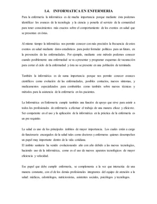 1.4. INFORMATICA EN ENFERMERIA
Para la enfermería la informática es de mucha importancia porque mediante ésta podemos
identificar los avances de la tecnología y la ciencia y ponerla al servicio de la comunidad
para tener conocimientos más exactos sobre el comportamiento de los eventos en salud que
se presentan en éstas.
Al mismo tiempo la informática nos permite conocer con más precisión la frecuencia de estos
eventos en salud mediante datos estadísticos para poder formular políticas para un futuro, en
la prevención de las enfermedades. Por ejemplo, mediante este método podemos conocer
cuando posiblemente una enfermedad se va a presentar y programar esquemas de vacunación
para cortar el ciclo de la enfermedad y ésta no se presente en una población de terminada.
También la informática es de suma importancia porque nos permite conocer avances
científicos como evolución de las enfermedades, posibles contactos, nuevos síntomas, y
medicamentos especializados para combatirlas como también sobre nuevas técnicas y
métodos para la asistencia de la enfermería en los pacientes.
La Informática en Enfermería cumple también una función de apoyo que sirve para asistir a
todos los profesionales de enfermería a efectuar el trabajo de una manera eficaz y eficiente.
Ser competente en el uso y la aplicación de la informática en la práctica de la enfermería es
un pre requisito.
La salud es uno de los principales ámbitos de mayor importancia. Los cuales están a cargo
de funcionario encargados de la salud tales como doctores y enfermeras quienes desempeñan
un papel muy importante dentro de la vida cotidiana.
El ámbito sanitario ha venido evolucionando año con año debido a las nuevas tecnologías,
haciendo uso de la informática, como es el uso de nuevos aparatos tecnológicos de mayor
eficiencia y velocidad.
Ese papel que debe cumplir enfermería, se complementa a la vez que interactúa de una
manera constante, con el de los demás profesionales integrantes del equipo de atención a la
salud: médicos, odontólogos, nutricionistas, asistentes sociales, psicólogos y tecnólogos.
 