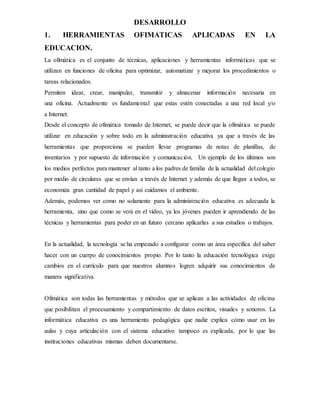 DESARROLLO
1. HERRAMIENTAS OFIMATICAS APLICADAS EN LA
EDUCACION.
La ofimática es el conjunto de técnicas, aplicaciones y herramientas informáticas que se
utilizan en funciones de oficina para optimizar, automatizar y mejorar los procedimientos o
tareas relacionados.
Permiten idear, crear, manipular, transmitir y almacenar información necesaria en
una oficina. Actualmente es fundamental que estas estén conectadas a una red local y/o
a Internet.
Desde el concepto de ofimática tomado de Internet, se puede decir que la ofimática se puede
utilizar en educación y sobre todo en la administración educativa ya que a través de las
herramientas que proporciona se pueden llevar programas de notas de planillas, de
inventarios y por supuesto de información y comunicación. Un ejemplo de los últimos son
los medios perfectos para mantener al tanto a los padres de familia de la actualidad del colegio
por medio de circulares que se envían a través de Internet y además de que llegan a todos, se
economiza gran cantidad de papel y así cuidamos el ambiente.
Además, podemos ver como no solamente para la administración educativa es adecuada la
herramienta, sino que como se verá en el vídeo, ya los jóvenes pueden ir aprendiendo de las
técnicas y herramientas para poder en un futuro cercano aplicarlas a sus estudios o trabajos.
En la actualidad, la tecnología se ha empezado a configurar como un área específica del saber
hacer con un cuerpo de conocimientos propio. Por lo tanto la educación tecnológica exige
cambios en el currículo para que nuestros alumnos logren adquirir sus conocimientos de
manera significativa.
Ofimática son todas las herramientas y métodos que se aplican a las actividades de oficina
que posibilitan el procesamiento y compartimiento de datos escritos, visuales y sonoros. La
informática educativa es una herramienta pedagógica que nadie explica cómo usar en las
aulas y cuya articulación con el sistema educativo tampoco es explicada, por lo que las
instituciones educativas mismas deben documentarse.
 