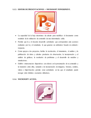 1.1.3. EDITOR DE PRESENTACIONES = MICROSOFT POWERPOINT.
 La capacidad de la hoja electrónica de cálculo para modificar el documento como
resultado de la validación de contenido de una determinada celda.
 Permite que la y el docente desarrolle actividades que corresponden ante acciones
realizadas por la y el estudiante, lo que generan un ambienten basado en estimulo-
respuesta.
 Como apoyos a los proyectos, facilita la recolección, el tratamiento, el análisis y la
publicación de datos y cálculos productos de observación; la incorporación y el
análisis de gráficos; la resolución de problemas y el desarrollo de modelos y
simulaciones.
 Exhibir e interconectar diapositivas con efectos en la presentación de su contenido y
la transición entre ellas, sumando a la incorporación de imágenes, botones, sonidos,
videos e hipervínculos permite crear actividades en las que el estudiante puede
navegar entre distintos escenarios didácticos.
1.1.4. MICROSOFT ACCESS.
 