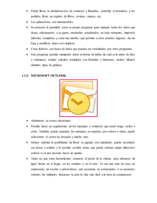  Puede llevar la administración de contactos y llamadas, controlar el inventario y los
pedidos, llevar un registro de libros, revistas, música, etc.
 Las aplicaciones son innumerables.
 Su potencia le permitirá crear su propio programa para manejar todos los datos que
desee, relacionarlos a su gusto, mostrarlos actualizados en todo momento, imprimir
informes completos y crear una interfaz que permita a otros usuarios ingresar, dar de
baja y modificar datos con simpleza.
 Crear ficheros con bases de datos que pueden ser consultados por otros programas.
 Este programa permite manipular datos en forma de tablas (la cual es la unión de filas
y columnas), realizar cálculos complejos con fórmulas y funciones, incluso dibujar
distintos tipos de gráficas.
1.1.5. MICROSOFT OUTLOOK.
 Administra su correo electrónico.
 Permite hacer un seguimiento de los mensajes y contactos que usted tenga, reciba o
envíe. También puede organizar los mensajes en carpetas, por colores o vistas, puede
seleccionar el correo no deseado y mucho más.
 Incluye además la posibilidad de llevar su agenda con calendario, puede recordarle
sus tareas a realizar y le permite escribir notas, que puede ordenar según diferentes
colores si es que necesita hacer un apunte.
 Tanto así que estas herramientas cruzaron el portal de la oficina, para afirmarse de
igual forma en el hogar, en los estudios y en el ocio. Ya sea una ama de casa, un
empresario, un escolar o universitario, una secretaria, un comerciante, o se encuentre
retirado; las múltiples funciones le aran la vida más fácil a la hora de comunicarse.
 