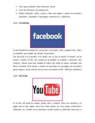  Tener apoyo académico fuera del horario escolar.
 Crear vías alternativas de comunicación.
 Publicar fotografías, videos, archivos o links para ampliar o mejorar los contenidos
curriculares, fomentando el aprendizaje constructivista y colaborativo.
1.2.3. FACEBOOK.
Es una red global de comunicación que permite a sus usuarios subir y compartir fotos, videos
y comentarios que cumplen una cláusula de privacidad.
Esta red social se ha convertido en la número uno, ya que; la mayoría de usuarios son los
jóvenes y adultos. Se hizo muy popular por la facilidad de compartir e interactuar entre
contactos. Además posee gran cantidad de enlaces que actúan de manera estratégica para
llamar la atención de los usuarios y tenerlos por más tiempo en esta página y de esta manera
generar ingresos ya que cada clic tiene un costo en promedio de 800 – 2000 peso colombiano.
1.2.4. YOUTUBE.
Es un sitio web donde los usuarios pueden subir y compartir videos por suscripción a la
página (que no tiene ningún costo) Estos videos pueden ser; cortos, largos, profesionales,
aficionados, etc. Youtube usa un reproductor en línea basado en Adobe flash para servir su
 