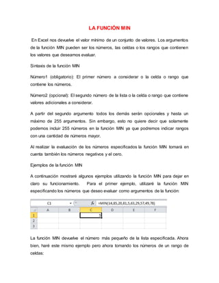 LA FUNCIÓN MIN
En Excel nos devuelve el valor mínimo de un conjunto de valores. Los argumentos
de la función MIN pueden ser los números, las celdas o los rangos que contienen
los valores que deseamos evaluar.
Sintaxis de la función MIN
Número1 (obligatorio): El primer número a considerar o la celda o rango que
contiene los números.
Número2 (opcional): El segundo número de la lista o la celda o rango que contiene
valores adicionales a considerar.
A partir del segundo argumento todos los demás serán opcionales y hasta un
máximo de 255 argumentos. Sin embargo, esto no quiere decir que solamente
podemos incluir 255 números en la función MIN ya que podremos indicar rangos
con una cantidad de números mayor.
Al realizar la evaluación de los números especificados la función MIN tomará en
cuenta también los números negativos y el cero.
Ejemplos de la función MIN
A continuación mostraré algunos ejemplos utilizando la función MIN para dejar en
claro su funcionamiento. Para el primer ejemplo, utilizaré la función MIN
especificando los números que deseo evaluar como argumentos de la función:
La función MIN devuelve el número más pequeño de la lista especificada. Ahora
bien, haré este mismo ejemplo pero ahora tomando los números de un rango de
celdas:
 