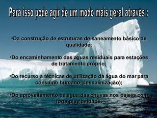 Da construção de estruturas de saneamento básico de qualidade; Do encaminhamento das aguas residuais para estações de tratamento próprio; Do recurso a técnicas de utilização da água do mar para consumo humano (dessalinização); Do aproveitamento da agua das chuvas nos países com forte pluviosidade. Para isso pode agir de um modo mais geral através : 