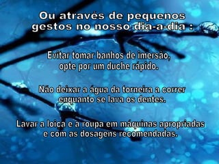 Ou através de pequenos gestos no nosso dia-a-dia : Evitar tomar banhos de imersão, opte por um duche rápido. Não deixar a água da torneira a correr enquanto se lava os dentes. Lavar a loiça e a roupa em máquinas apropriadas e com as dosagens recomendadas. 