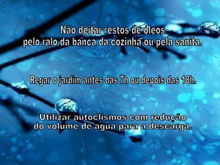 Não deitar restos de óleos pelo ralo da banca da cozinha ou pela sanita. Regar o jardim antes das 7h ou depois das 18h. Utilizar autoclismos com redução do volume de água para a descarga. 