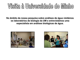 Visita à Universidade do Minho No âmbito da nossa pesquisa sobre análises de água visitámos os laboratórios de biologia da UM e entrevistámos uma especialista em análises biológicas de água. 