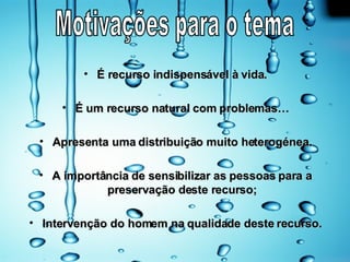 É recurso indispensável à vida. É um recurso natural com problemas… Apresenta uma distribuição muito heterogénea. A importância de sensibilizar as pessoas para a preservação deste recurso; Intervenção do homem na qualidade deste recurso. Motivações para o tema 