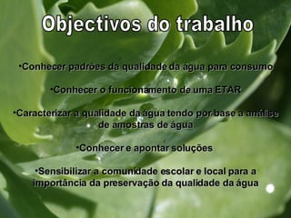 Conhecer padrões da qualidade da água para consumo Conhecer o funcionamento de uma ETAR Caracterizar a qualidade da água tendo por base a análise de amostras de água Conhecer e apontar soluções  Sensibilizar a comunidade escolar e local para a importância da preservação da qualidade da água Objectivos do trabalho 