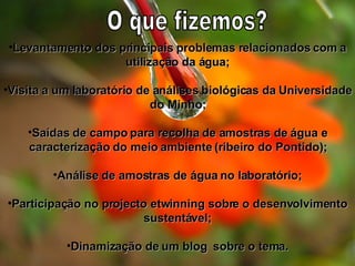 Levantamento dos principais problemas relacionados com a utilização da água; Visita a um laboratório de análises biológicas da Universidade do Minho; Saídas de campo para recolha de amostras de água e caracterização do meio ambiente (ribeiro do Pontido); Análise de amostras de água no laboratório; Participação no projecto etwinning sobre o desenvolvimento sustentável; Dinamização de um blog  sobre o tema. O que fizemos? 