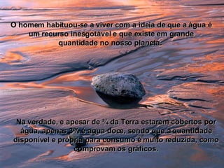 O homem habituou-se a viver com a ideia de que a água é um recurso inesgotável e que existe em grande quantidade no nosso planeta.  Na verdade, e apesar de ¾ da Terra estarem cobertos por água, apenas 3% é agua doce, sendo que a quantidade disponível e própria para consumo é muito reduzida, como comprovam os gráficos. 
