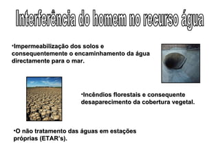 Interferência do homem no recurso água Incêndios florestais e consequente desaparecimento da cobertura vegetal. O não tratamento das águas em estações próprias (ETAR’s). Impermeabilização dos solos e consequentemente o encaminhamento da água directamente para o mar. 