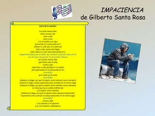 IMPACIENCIA   de Gilberto Santa Rosa Letra de la canci ón:   Las ocho menos diez ahora menos seis ocho y dos ocho y tres y tú te tardas y yo aquí pensando en ti pensando en ti ordeno tu café aún sin confirmar ocho y diez tienes que llegar todo sabe a ti y aún estoy pensando en ti impaciencia basta ya tú sabes que vendrá   no puede estar sin mí sin mi amor sin pensar en mí pronto volverá las nueves menos diez qué tonto está el reloj nueve y dos sabe Dios si está perdida en la ciudad pero pensando en mí pensando en mí (estribillo) ya lo verás ya lo verás (estribillo) (todavía no llega y yo que la espero como siempre como siempre) todavía no llega y estoy esperando aquí sentado en el mismo lugar (todavía no llega y yo que la espero como siempre como siempre) un reloj que da su vuelta indiferente y la espero como siempre (todavía no llega y yo que la espero como siempre impaciente) impaciente como siempre la estoy esperando en el mismo lugar (estribillo) nueve y diez y no aparece y no aparece y yo me empiezo a desespera r 