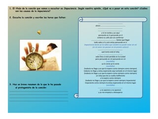 1. El título de la canción que vamos a escuchar es  Impaciencia . Según vuestra opinión, ¿Qué va a pasar en esta canción? ¿Cuáles son las causas de la impaciencia?   2. Escucha la canción y escribe las horas que faltan: 3. Haz un breve resumen de lo que le ha pasado  al protagonista de la canción: .......................................................................................................... .......................................................................................................... .......................................................................................................... .......................................................................................................... ……………………………………………… ahora  ……………………………………………… ………………………………………………  ………………………………………………  y tú te tardas y yo aquí pensando en ti pensando en ti ordeno tu café aún sin confirmar ………………………………………………   tienes que llegar todo sabe a ti y aún estoy pensando en ti impaciencia basta ya tú sabes que vendrá   no puede estar sin mí sin mi amor sin pensar en mí pronto volverá ………………………………………………  qué tonto está el reloj ………………………………………………  sabe Dios si está perdida en la ciudad pero pensando en mí pensando en mí (estribillo) ya lo verás ya lo verás (estribillo) (todavía no llega y yo que la espero como siempre como siempre) todavía no llega y estoy esperando aquí sentado en el mismo lugar (todavía no llega y yo que la espero como siempre como siempre) un reloj que da su vuelta indiferente y la espero como siempre (todavía no llega y yo que la espero como siempre impaciente) impaciente como siempre la estoy esperando en el mismo lugar (estribillo) ………………………………………………  y no aparece y no aparece y yo me empiezo a desesperar 