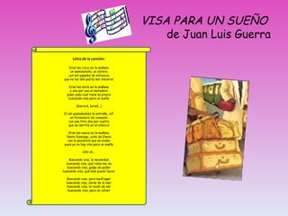 VISA PARA UN SUE ÑO   de Juan Luis Guerra Letra de la canci ón:   Eran las cinco en la mañana un seminarista, un obrero con mil papeles de solvencia que no les dan pa(ra) ser sinceros Eran las siete en la mañana y uno por uno al matadero pues cada cual tiene su precio buscando visa para un sueño (Bairorá, laralá...) El sol quemándoles la entraña, ¡uf! un formulario de consuelo con una foto dos por cuatro que se derrite en el silencio Eran las nueve en la mañana Santo Domingo, ocho de Enero con la paciencia que se acaba pues ya no hay visa para un sueño ¡Oh! oh... Buscando visa, la necesidad buscando visa, qué rabia me da buscando visa, golpe de poder buscando visa, qué mas puedo hacer Buscando visa, para naufragar buscando visa, carne de la mar buscando visa, la razón de ser buscando visa, para no volver 
