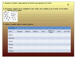 1. Escucha la canción y luego subraya los horarios que aparecen en el texto: 2. En parejas: compara con tu compañero lo que  hacéis, por la mañana y por la tarde, en los mismos horarios de la canción: ....................................................................................................................................................................................................................................................................................................................................................................................................................................................................................................................................................................................................... 3. Rellena tu agenda según el modelo propuesto. 14:00-15:00 15:00-16:00 16:00-17:00 17:00-18:00 18:00-19:00 19:00-20:00 20:00-21:00 Lunes descanso deberes deberes tenis quedar con amigos  cenar ver la tele Martes Miércoles Jueves Viernes Sábado Domingo 