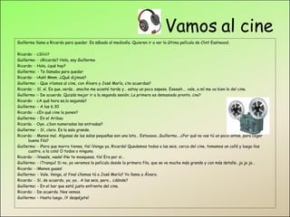 Vamos al cine Guillermo llama a Ricardo para quedar. Es sábado al mediodía. Quieren ir a ver la última película de Clint Eastwood.   Ricardo: - ¿Síiiii? Guillermo: - ¿Ricardo? Hola, soy Guillermo Ricardo: - Hola, ¿qué hay? Guillermo: - Te llamaba para quedar Ricardo: - ¡Aah! Mmm…¿Qué dijimos? Guillermo: - Que iríamos al cine, con Álvaro y José María, ¿te acuerdas? Ricardo: - Sí, sí. Es que..verás… anoche me acosté tarde y… estoy un poco espeso. Eeeeeh…. vale, a mí me va bien lo del cine. Guillermo :- De acuerdo. Quizás mejor ir a la segunda sesión. La primera es demasiado pronto. ¿no? Ricardo: - ¿A qué hora es,la segunda? Guillermo: - A las 6.30 Ricardo: - ¿En qué cine la ponen? Guillermo: - En el Aribau Ricardo. - Oye…¿Son numeradas las entradas? Guillermo: - Sí, claro. Es la sala grande. Ricardo: - Menos mal. Algunas de las salas pequeñas son una lata… Estooooo…Guillermo….¿Por qué no vas tú un poco antes, para coger buena fila? Guillermo: - ¡Pero que morro tienes, tío! ¡Venga ya, Ricardo! Quedamos todos a las seis, cerca del cine, tomamos un café y luego ¡los cuatro, a la cola! O todos o ninguno. Ricardo: - ¡Vaaale, vaale! ¡No te mosquees, tío! Era por si… Guillermo: - ¡Tranqui! Si no, ya veremos la película desde la primera fila, que se ve mucho más grande y con más detalle…ja ja ja… Ricardo: - ¡Menos guasa! Guillermo: - Vale. Venga, al final ¿llamas tú a José María? Yo llamo a Álvaro. Ricardo: - Sí, de acuerdo, ya, ya… A las seis, pero… ¿dónde? Guillermo: - En el bar que está justo enfrente del cine. Ricardo: - De acuerdo. Nos vemos. Guillermo: - Hasta luego…¡Y despéjate! 