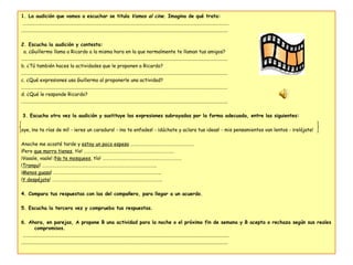 1. La audición que vamos a escuchar se titula  Vamos al cine . Imagina de qué trata:   ....................................................................................................................................................................... .......................................................................................................................................................................   2. Escucha la audición y contesta:   a. ¿Guillermo llama a Ricardo a la misma hora en la que normalmente te llaman tus amigos? ....................................................................................................................................................................... b. ¿Tú también haces la actividades que le proponen a Ricardo? ....................................................................................................................................................................... c. ¿Qué expresiones usa Guillermo al proponerle una actividad? ....................................................................................................................................................................... d. ¿Qué le responde Ricardo? .......................................................................................................................................................................   3. Escucha otra vez la audición y sustituye las expresiones subrayadas por la forma adecuada, entre las siguientes:   oye, ¡no te rías de mí! - ¡eres un caradura! - ¡no te enfades! - ¡dúchate y aclara tus ideas! - mis pensamientos van lentos - ¡relájate!   Anoche me acosté tarde y  estoy un poco espeso  …………………………………………………. ¡Pero  que morro tienes , tío! ………………………………………………………………………. ¡Vaaale, vaale! ¡ No te mosquees , tío! ……………………………………………………………… ¡ Tranqui ! ………………………………………………………………………………………….. ¡ Menos guasa ! …………………………………………………………………………………….. ¡ Y despéjate ! ……………………………………………………………………………………….   4. Compara tus respuestas con las del compañero, para llegar a un acuerdo.   5. Escucha la tercera vez y comprueba tus respuestas.   6. Ahora, en parejas, A propone B una actividad para la noche o el próximo fin de semana y B acepta o rechaza según sus reales compromisos.   ....................................................................................................................................................................... ....................................................................................................................................................................... 