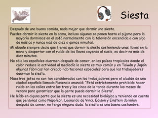 Siesta Después de una buena comida, nada mejor que dormir una siesta. Puedes dormir la siesta en la cama, incluso algunos se ponen hasta el pijama pero la mayoría dormimos en el sofá normalmente con la televisión encendida o con algo de música y nunca más de diez o quince minutos. Mi abuelo siempre decía que tienes que dormir la siesta sosteniendo unas llaves en la mano y despertar con el ruido de las llaves cayendo al suelo, es decir no más de diez minutos. No sólo los españoles duermen después de comer, en los países tropicales donde el calor reduce la actividad al mediodía la siesta es muy común y en Taiwán y Japón algunas fábricas han creado habitaciones especiales para que los trabajadores duerman la siesta. Nuestros jefes no son tan considerados con los trabajadores pero el alcalde de una ciudad española llamada Plasencia anunció: “Está estrictamente prohibido hacer ruido en las calles entre las tres y las cinco de la tarde durante los meses de verano para garantizar que la gente pueda dormir la Siesta”. He leído en alguna parte que la siesta es una necesidad biológica y teniendo en cuenta que personas como Napoleón, Leonardo da Vinci, Edison y Einstein dormían después de comer, no tengo ninguna duda: la siesta es una buena costumbre. 