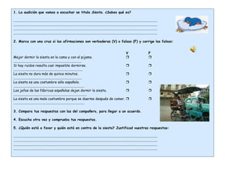 1. La audición que vamos a escuchar se titula  Siesta . ¿Sabes qué es?   ....................................................................................................................................................................... ....................................................................................................................................................................... ....................................................................................................................................................................... .......................................................................................................................................................................   2. Marca con una cruz si las afirmaciones son verbaderas (V) o falsas (F) y corrige las falsas:   V F Mejor dormir la siesta en la cama y con el pijama.   ............................................................................... Si hay ruidos resulta casi imposible dormirse.    ................................................................................ La siesta no dura más de quince minutos.    ............................................................................... La siesta es una costumbre sólo española.    .................................................................................. Los jefes de las fábricas españolas dejan dormir la siesta.    ..................................................................................... La siesta es una mala costumbre porque se duerme después de comer.    ..................................................................................   3. Compara tus respuestas con las del compañero, para llegar a un acuerdo.   4. Escucha otra vez y comprueba tus respuestas.   5. ¿Quién está a favor y quién está en contra de la siesta? Justificad vuestras respuestas:   ....................................................................................................................................................................... ....................................................................................................................................................................... ....................................................................................................................................................................... ....................................................................................................................................................................... 