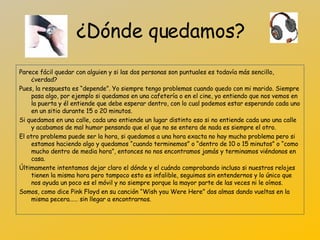 ¿Dónde quedamos? Parece fácil quedar con alguien y si las dos personas son puntuales es todavía más sencillo, ¿verdad? Pues, la respuesta es “depende”. Yo siempre tengo problemas cuando quedo con mi marido. Siempre pasa algo, por ejemplo si quedamos en una cafetería o en el cine, yo entiendo que nos vemos en la puerta y él entiende que debe esperar dentro, con lo cual podemos estar esperando cada uno en un sitio durante 15 o 20 minutos. Si quedamos en una calle, cada uno entiende un lugar distinto eso si no entiende cada uno una calle y acabamos de mal humor pensando que el que no se entera de nada es siempre el otro. El otro problema puede ser la hora, si quedamos a una hora exacta no hay mucho problema pero si estamos haciendo algo y quedamos “cuando terminemos” o “dentro de 10 o 15 minutos” o “como mucho dentro de media hora”, entonces no nos encontramos jamás y terminamos viéndonos en casa. Últimamente intentamos dejar claro el dónde y el cuándo comprobando incluso si nuestros relojes tienen la misma hora pero tampoco esto es infalible, seguimos sin entendernos y lo único que nos ayuda un poco es el móvil y no siempre porque la mayor parte de las veces ni le oímos. Somos, como dice Pink Floyd en su canción “Wish you Were Here” dos almas dando vueltas en la misma pecera……  sin llegar a encontrarnos. 