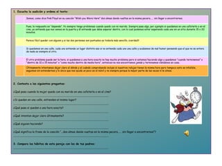 1. Escucha la audición y ordena el texto :       2. Contesta a las siguientes preguntas:   ¿Qué pasa cuando la mujer queda con su marido  en una cafetería o en el cine ? ............................................................................................................................................... ¿Si quedan en una calle, entienden el mismo lugar? ............................................................................................................................................... ¿Qué pasa si quedan a una hora  exacta? ............................................................................................................................................... ¿Qué intentan dejar claro últimamente? ............................................................................................................................................... ¿Qué siguien haciendo? ............................................................................................................................................... ¿Qué significa la frase de la canción “...dos almas dando vueltas en la misma pecera……  sin llegar a encontrarnos”? ...............................................................................................................................................   3. Compara los hábitos de esta pareja con los de tus padres: ............................................................................................................................................... Somos, como dice Pink Floyd en su canción “Wish you Were Here” dos almas dando vueltas en la misma pecera…… sin llegar a encontrarnos. Pues, la respuesta es “depende”. Yo siempre tengo problemas cuando quedo con mi marido. Siempre pasa algo, por ejemplo si quedamos en una cafetería o en el cine, yo entiendo que nos vemos en la puerta y él entiende que debe esperar dentro, con lo cual podemos estar esperando cada uno en un sitio durante 15 o 20 minutos. Parece fácil quedar con alguien y si las dos personas son puntuales es todavía más sencillo, ¿verdad? Si quedamos en una calle, cada uno entiende un lugar distinto eso si no entiende cada uno una calle y acabamos de mal humor pensando que el que no se entera de nada es siempre el otro. El otro problema puede ser la hora, si quedamos a una hora exacta no hay mucho problema pero si estamos haciendo algo y quedamos “cuando terminemos” o “dentro de 10 o 15 minutos” o “como mucho dentro de media hora”, entonces no nos encontramos jamás y terminamos viéndonos en casa. Últimamente intentamos dejar claro el dónde y el cuándo comprobando incluso si nuestros relojes tienen la misma hora pero tampoco esto es infalible, seguimos sin entendernos y lo único que nos ayuda un poco es el móvil y no siempre porque la mayor parte de las veces ni le oímos. 