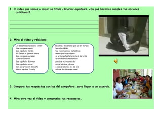1. El vídeo que vamos a mirar se titula  Horarios españoles . ¿En qué horarios cumples tus acciones cotidianas?   ....................................................................................................................................................................... ....................................................................................................................................................................... ....................................................................................................................................................................... .......................................................................................................................................................................   2. Mira el vídeo y relaciona:   3. Compara tus respuestas con las del compañero, para llegar a un acuerdo.     4. Mira otra vez el vídeo y comprueba tus respuestas. Los españoles empiezan a comer   Los europeos comen   Los españoles tardan   En España la jornada laboral   Los europeos regresan   Cambiar horarios   Los españoles duermen   Los españoles miran   Con una privación de sueño   Hasta los años Treinta se comía y se cenaba igual que en Europa   hacia las 14:00   hay repercusiones metabólicas   menos que los europeos   se prolonga hasta las ocho de la tarde   la tele hasta la madianoche   produce mucha ansiedad   entre las doce y la una   a casa a las cinco o a las seis   más de dos horas en comer 