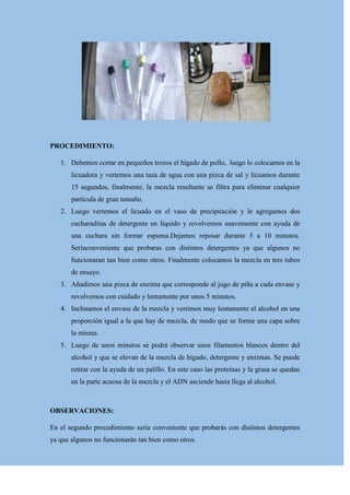PROCEDIMIENTO:
1. Debemos cortar en pequeños trozos el hígado de pollo, luego lo colocamos en la
licuadora y vertemos una taza de agua con una pizca de sal y licuamos durante
15 segundos, finalmente, la mezcla resultante se filtra para eliminar cualquier
partícula de gran tamaño.
2. Luego vertemos el licuado en el vaso de precipitación y le agregamos dos
cucharaditas de detergente en líquido y revolvemos suavemente con ayuda de
una cuchara sin formar espuma.Dejamos reposar durante 5 a 10 minutos.
Seríaconveniente que probaras con distintos detergentes ya que algunos no
funcionaran tan bien como otros. Finalmente colocamos la mezcla en tres tubos
de ensayo.
3. Añadimos una pizca de enzima que corresponde al jugo de piña a cada envase y
revolvemos con cuidado y lentamente por unos 5 minutos.
4. Inclinamos el envase de la mezcla y vertimos muy lentamente el alcohol en una
proporción igual a la que hay de mezcla, de modo que se forme una capa sobre
la misma.
5. Luego de unos minutos se podrá observar unos filamentos blancos dentro del
alcohol y que se elevan de la mezcla de hígado, detergente y enzimas. Se puede
retirar con la ayuda de un palillo. En este caso las proteínas y la grasa se quedan
en la parte acuosa de la mezcla y el ADN asciende hasta llega al alcohol.

OBSERVACIONES:
En el segundo procedimiento sería conveniente que probarás con distintos detergentes
ya que algunos no funcionarán tan bien como otros.

 