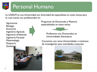 La UNALM es una Universidad con diversidad de especialistas en estos temas para lo cual cuenta con profesionales en:  Agronomía  Biología Economía Ingeniería Agrícola Ingeniería Ambiental Ingeniería Forestal Metereología Pesquería Zootecnia Programas de Doctorado y Maestría especializados en estos temas Profesores con Doctorados en Universidades Extranjeras Convenios con otras Universidades e institutos de investigación para actividades conjuntas 