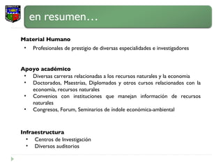 Apoyo académico Profesionales de prestigio de diversas especialidades e investigadores Material Humano Infraestructura Diversas carreras relacionadas a los recursos naturales y la economia Doctorados, Maestrías, Diplomados y otros cursos relacionados con la economía, recursos naturales Convenios con instituciones que manejan información de recursos naturales Congresos, Forum, Seminarios de índole económica-ambiental Centros de Investigación Diversos auditorios 