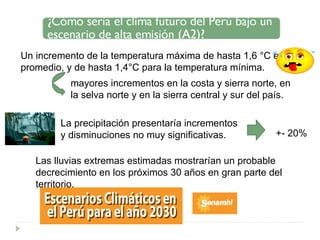 Un incremento de la temperatura máxima de hasta 1,6 °C en promedio, y de hasta 1,4°C para la temperatura mínima. mayores incrementos en la costa y sierra norte, en la selva norte y en la sierra central y sur del país. La precipitación presentaría incrementos y disminuciones no muy significativas.  +- 20% Las lluvias extremas estimadas mostrarían un probable decrecimiento en los próximos 30 años en gran parte del territorio. 
