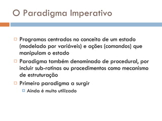 O Paradigma Imperativo Programas centrados no conceito de um estado (modelado por variáveis) e ações (comandos) que manipulam o estado Paradigma também denominado de procedural, por incluir sub-rotinas ou procedimentos como mecanismo de estruturação Primeiro paradigma a surgir Ainda é muito utilizado 