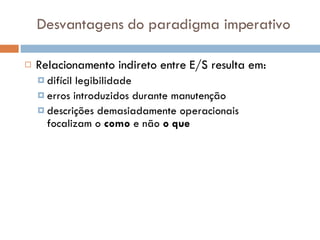 Desvantagens do paradigma imperativo Relacionamento indireto entre E/S resulta em: difícil legibilidade erros introduzidos durante manutenção descrições demasiadamente operacionais  focalizam o  como  e não  o que 