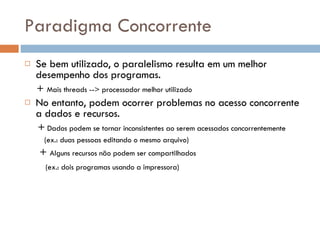 Paradigma Concorrente Se bem utilizado, o paralelismo resulta em um melhor desempenho dos programas. +  Mais threads --> processador melhor utilizado No entanto, podem ocorrer problemas no acesso concorrente a dados e recursos. +  Dados podem se tornar inconsistentes ao serem acessados concorrentemente (ex.: duas pessoas editando o mesmo arquivo) +  Alguns recursos não podem ser compartilhados (ex.: dois programas usando a impressora) 