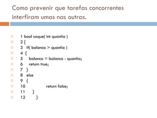 Como prevenir que tarefas concorrentes interfiram umas nas outras.   1 bool saque( int quantia ) 2 { 3   if( balanco > quantia ) 4  { 5     balanco = balanco - quantia; 6     return true; 7   } 8   else 9   { 10      return false; 11   } 12  } 