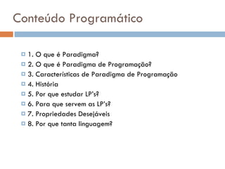 Conteúdo Programático 1. O que é Paradigma? 2. O que é Paradigma de Programação? 3. Características de Paradigma de Programação 4. História 5. Por que estudar LP’s? 6. Para que servem as LP’s? 7. Propriedades Desejáveis 8. Por que tanta linguagem? 