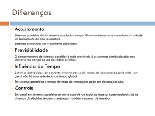 Diferenças Acoplamento Sistemas paralelos são fortemente acoplados: compartilham hardware ou se comunicam através de um barramento de alta velocidade Sistemas distribuídos são fracamente acoplados Previsibilidade O comportamento de sistemas paralelos é mais previsível; já os sistemas distribuídos são mais imprevisíveis devido ao uso da rede e a falhas. Influência do Tempo Sistemas distribuídos são bastante influenciados pelo tempo de comunicação pela rede; em geral não há uma referência de tempo global. Em sistemas paralelos o tempo de troca de mensagens pode ser desconsiderado. Controle Em geral em sistemas paralelos se tem o controle de todos os recursos computacionais; já os sistemas distribuídos tendem a empregar também recursos  de terceiros. 