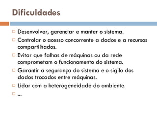 Dificuldades Desenvolver, gerenciar e manter o sistema. Controlar o acesso concorrente a dados e a recursos compartilhados. Evitar que falhas de máquinas ou da rede comprometam o funcionamento do sistema. Garantir a segurança do sistema e o sigilo dos dados trocados entre máquinas. Lidar com a heterogeneidade do ambiente. ... 