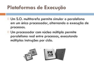 Plataformas de Execução Um S.O. multitarefa permite simular o paralelismo em um único processador, alternando a execução de processos. Um processador com núcleo múltiplo permite paralelismo real entre processos, executando múltiplas instruções por ciclo. 