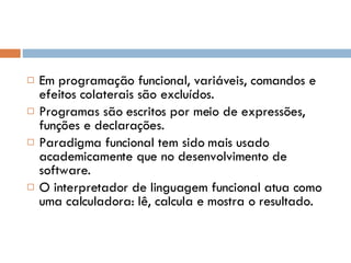 Em programação funcional, variáveis, comandos e efeitos colaterais são excluídos. Programas são escritos por meio de expressões, funções e declarações. Paradigma funcional tem sido mais usado academicamente que no desenvolvimento de software. O interpretador de linguagem funcional atua como uma calculadora: lê, calcula e mostra o resultado. 