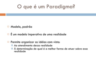 O que é um Paradigma? Modelo, padrão É um modelo imperativo de uma realidade Permite organizar as idéias com vista: Ao atendimento dessa realidade À determinação de qual é a melhor forma de atuar sobre essa realidade  