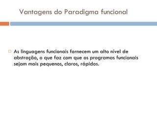 Vantagens do Paradigma funcional As linguagens funcionais fornecem um alto nível de abstração, o que faz com que os programas funcionais sejam mais pequenos, claros, rápidos. 