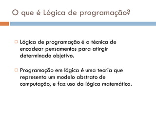 O que é Lógica de programação? Lógica de programação é a técnica de encadear pensamentos para atingir determinado objetivo. Programação em lógica é uma teoria que representa um modelo abstrato de computação, e faz uso da lógica matemática. 