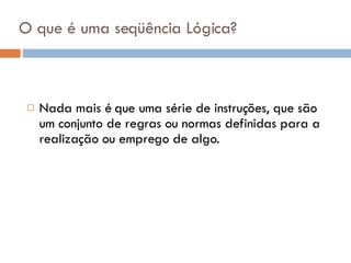 O que é uma seqüência Lógica? Nada mais é que uma série de instruções, que são um conjunto de regras ou normas definidas para a realização ou emprego de algo. 